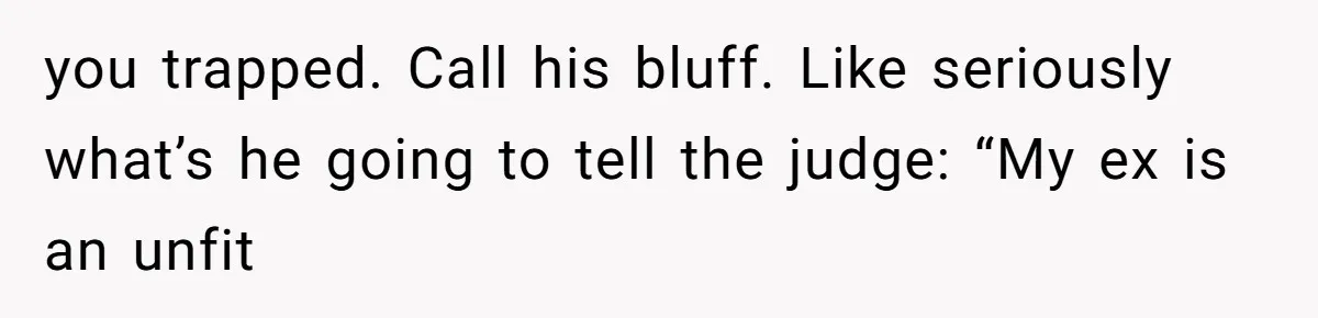 you trapped. Call his bluff. Like seriously what’s he going to tell the judge: “My ex is an unfit