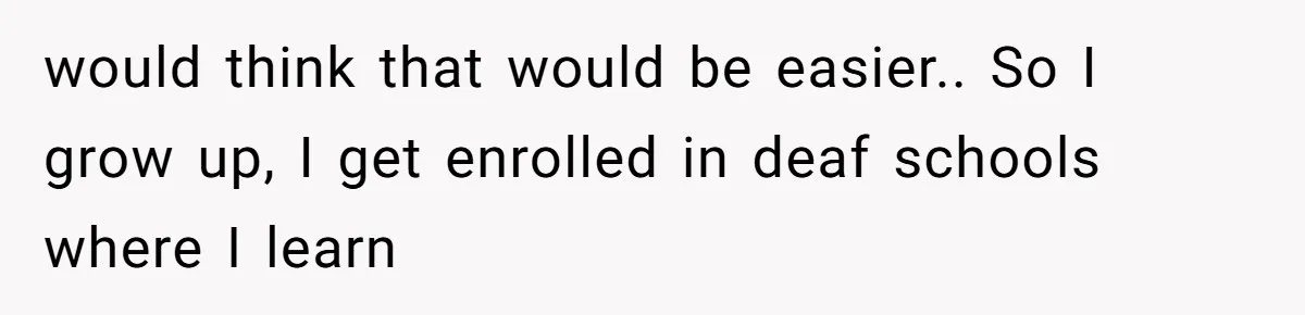 would think that would be easier.. So I grow up, I get enrolled in deaf schools where I learn