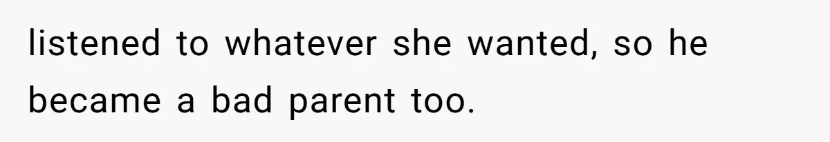 listened to whatever she wanted, so he became a bad parent too.