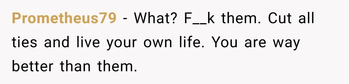Prometheus79 − What? F__k them. Cut all ties and live your own life. You are way better than them.