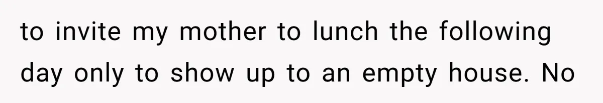 to invite my mother to lunch the following day only to show up to an empty house. No