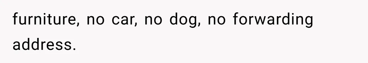 furniture, no car, no dog, no forwarding address.