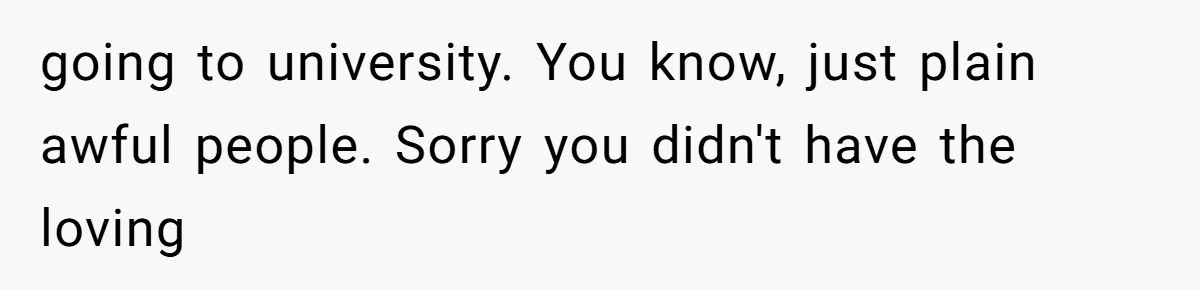 going to university. You know, just plain awful people. Sorry you didn't have the loving