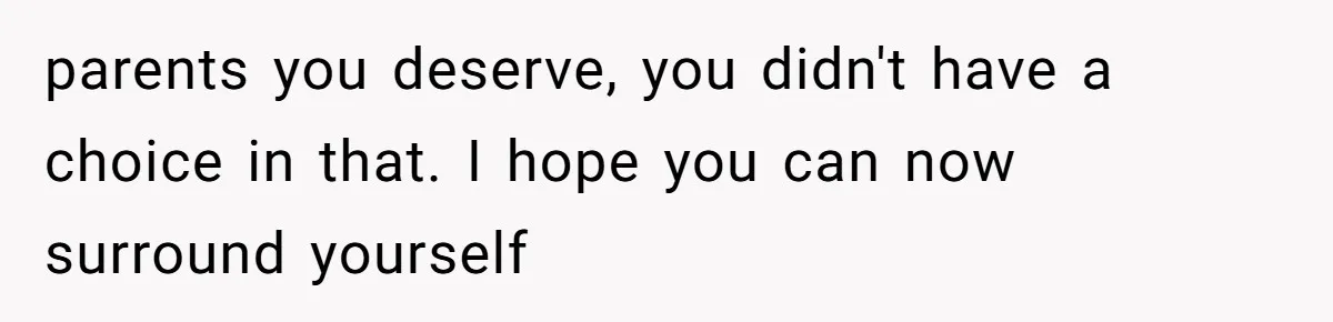 parents you deserve, you didn't have a choice in that. I hope you can now surround yourself