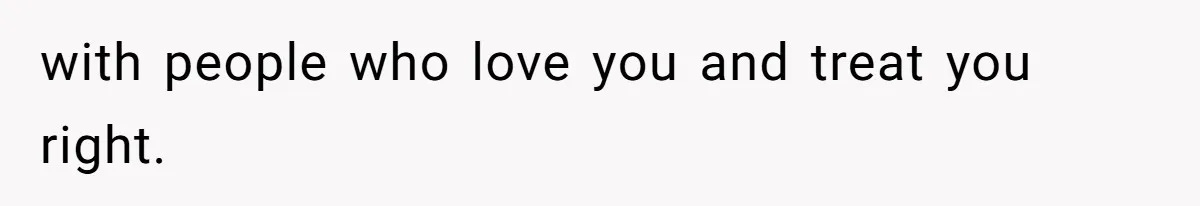 with people who love you and treat you right.