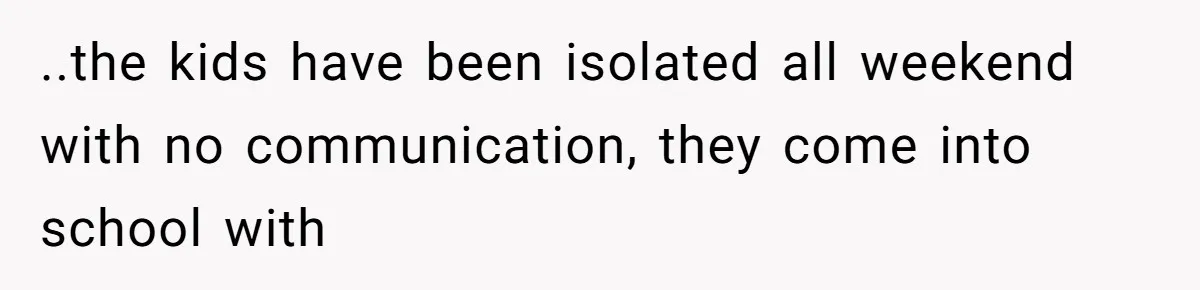 ..the kids have been isolated all weekend with no communication, they come into school with