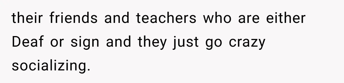 their friends and teachers who are either Deaf or sign and they just go crazy socializing.