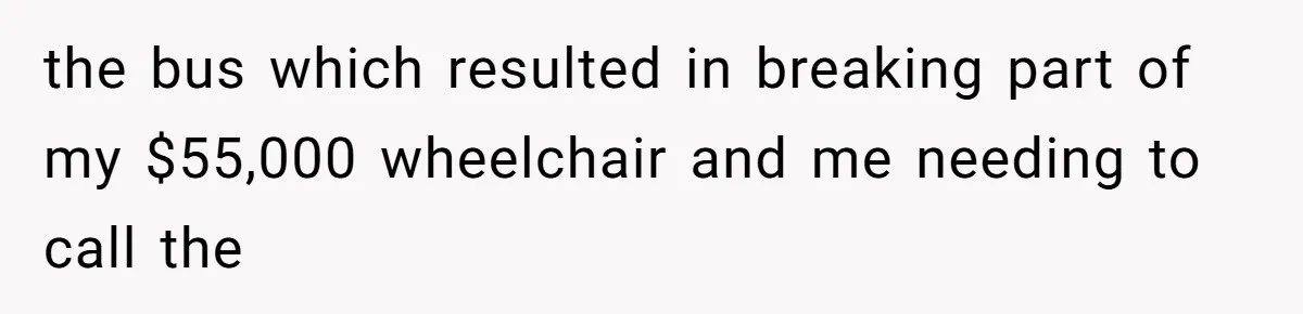 Mother Forces Her Stroller Past a Wheelchair User, Then Breaks a $55,000 Mobility Device the bus which resulted in breaking part of my $55,000 wheelchair and me needing to call the