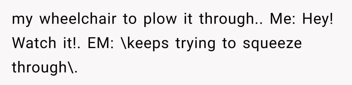 Mother Forces Her Stroller Past a Wheelchair User, Then Breaks a $55,000 Mobility Device my wheelchair to plow it through.. Me: Hey! Watch it!. EM: \keeps trying to squeeze through\.