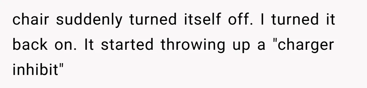 Mother Forces Her Stroller Past a Wheelchair User, Then Breaks a $55,000 Mobility Device chair suddenly turned itself off. I turned it back on. It started throwing up a "charger inhibit"