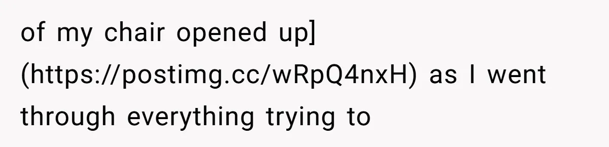 of my chair opened up](https://postimg.cc/wRpQ4nxH) as I went through everything trying to