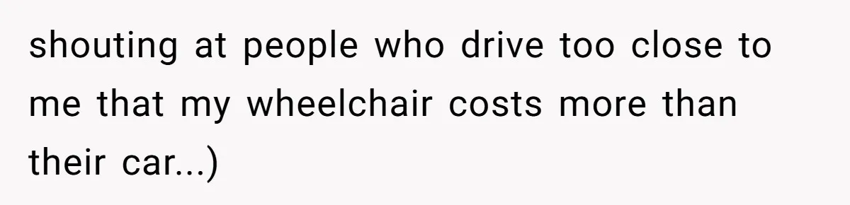 Mother Forces Her Stroller Past a Wheelchair User, Then Breaks a $55,000 Mobility Device shouting at people who drive too close to me that my wheelchair costs more than their car...)