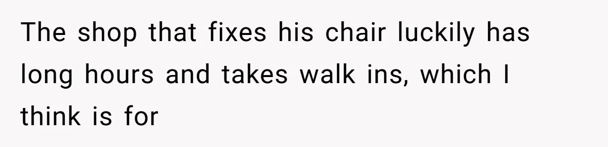 Mother Forces Her Stroller Past a Wheelchair User, Then Breaks a $55,000 Mobility Device The shop that fixes his chair luckily has long hours and takes walk ins, which I think is for