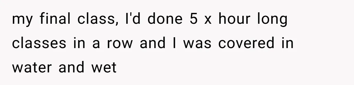 my final class, I'd done 5 x hour long classes in a row and I was covered in water and wet