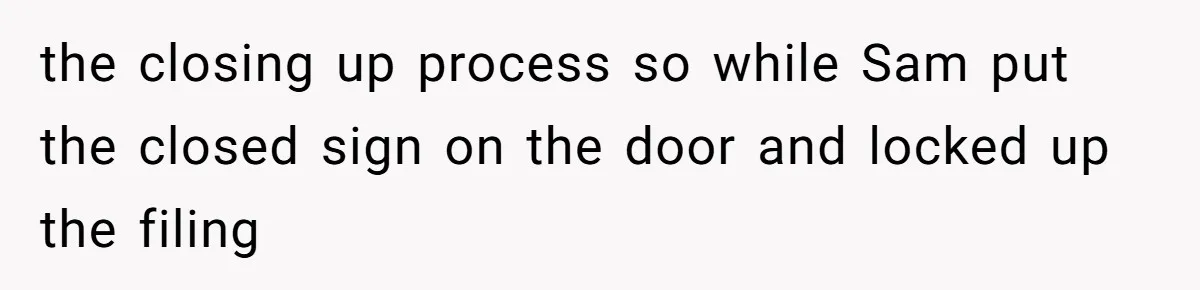 the closing up process so while Sam put the closed sign on the door and locked up the filing