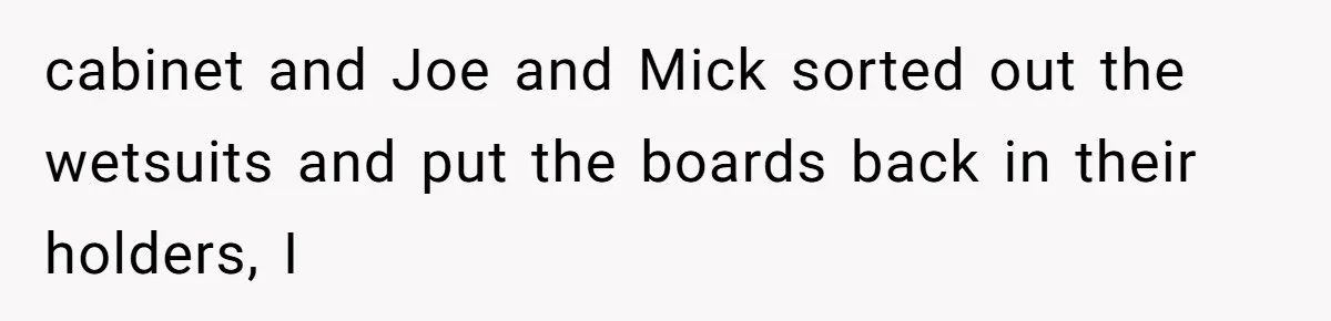 cabinet and Joe and Mick sorted out the wetsuits and put the boards back in their holders, I