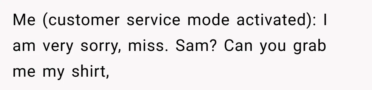 Me (customer service mode activated): I am very sorry, miss. Sam? Can you grab me my shirt,