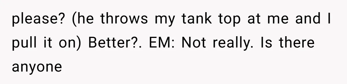 please? (he throws my tank top at me and I pull it on) Better?. EM: Not really. Is there anyone