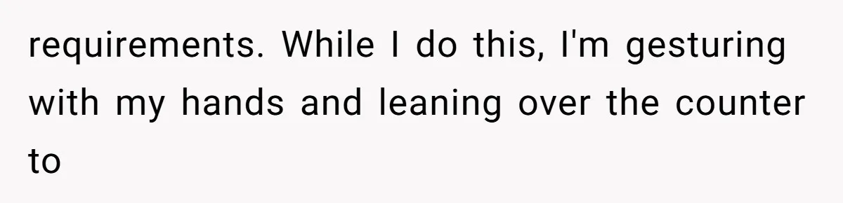 requirements. While I do this, I'm gesturing with my hands and leaning over the counter to