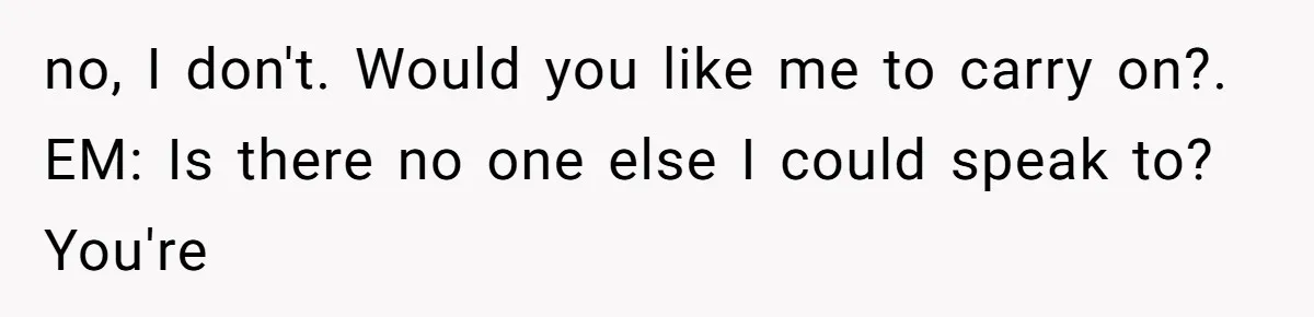 no, I don't. Would you like me to carry on?. EM: Is there no one else I could speak to? You're