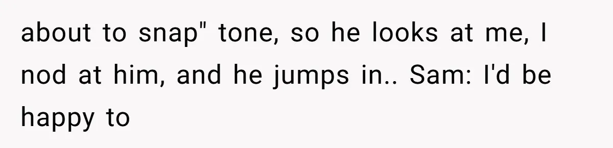 about to snap" tone, so he looks at me, I nod at him, and he jumps in.. Sam: I'd be happy to