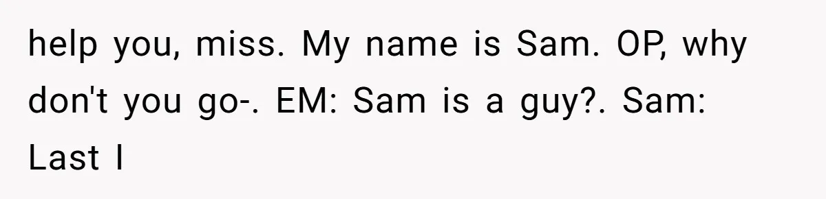 help you, miss. My name is Sam. OP, why don't you go-. EM: Sam is a guy?. Sam: Last I