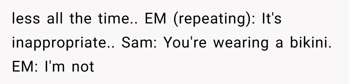 less all the time.. EM (repeating): It's inappropriate.. Sam: You're wearing a bikini. EM: I'm not