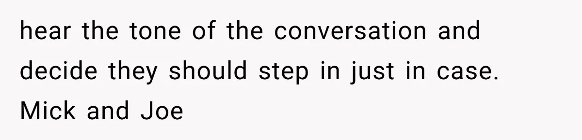 hear the tone of the conversation and decide they should step in just in case. Mick and Joe