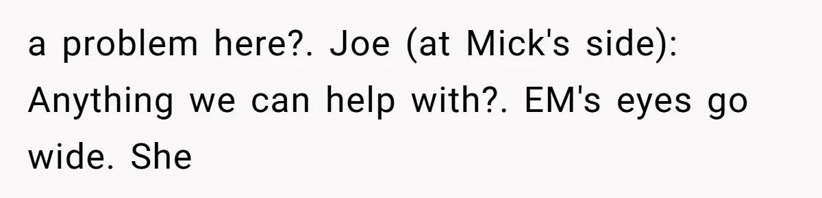 a problem here?. Joe (at Mick's side): Anything we can help with?. EM's eyes go wide. She