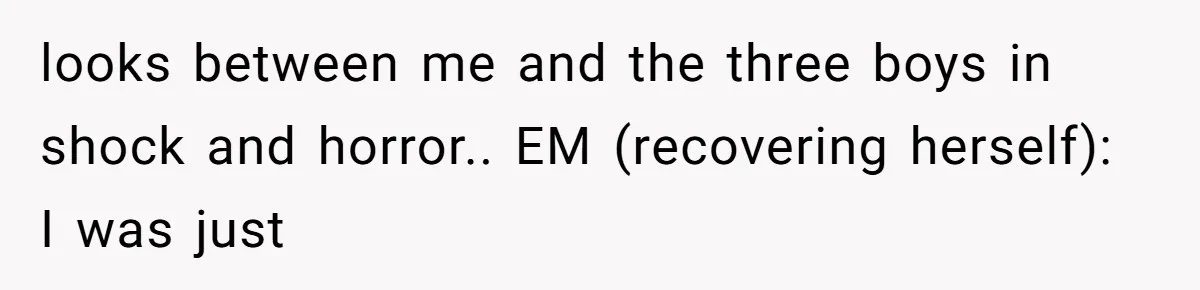 looks between me and the three boys in shock and horror.. EM (recovering herself): I was just