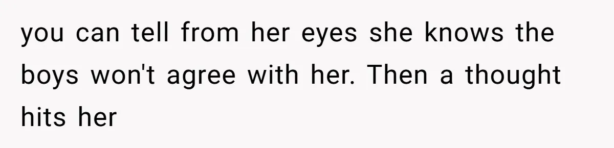 you can tell from her eyes she knows the boys won't agree with her. Then a thought hits her