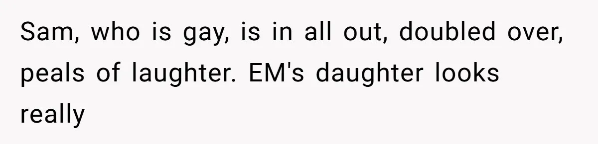 Sam, who is gay, is in all out, doubled over, peals of laughter. EM's daughter looks really