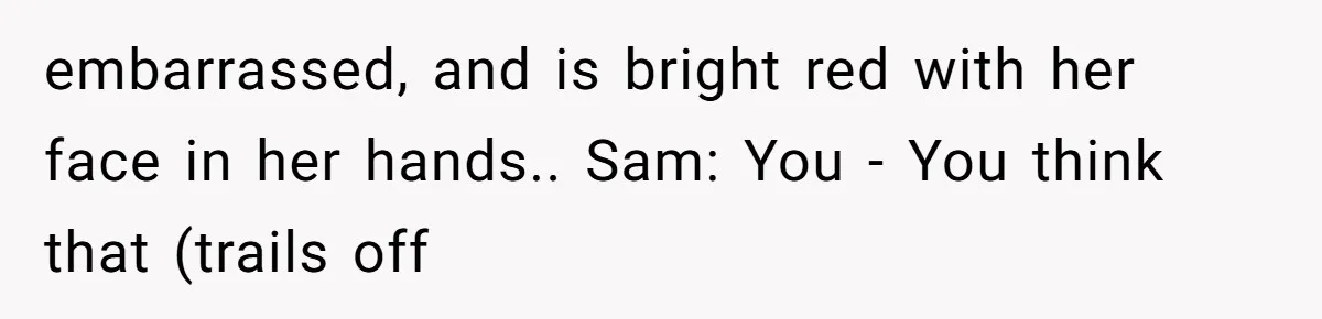 embarrassed, and is bright red with her face in her hands.. Sam: You - You think that (trails off