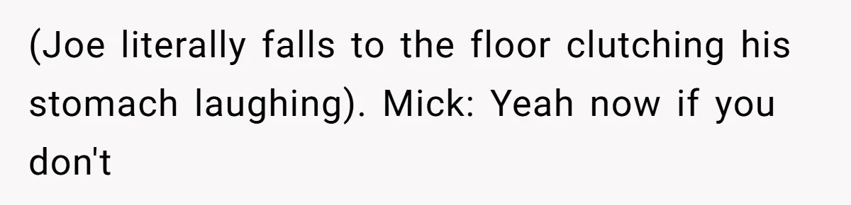 (Joe literally falls to the floor clutching his stomach laughing). Mick: Yeah now if you don't