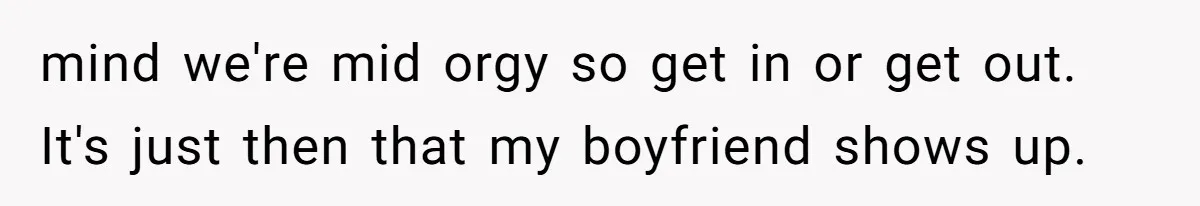 mind we're mid orgy so get in or get out. It's just then that my boyfriend shows up.