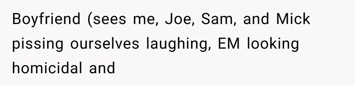 Boyfriend (sees me, Joe, Sam, and Mick pissing ourselves laughing, EM looking homicidal and