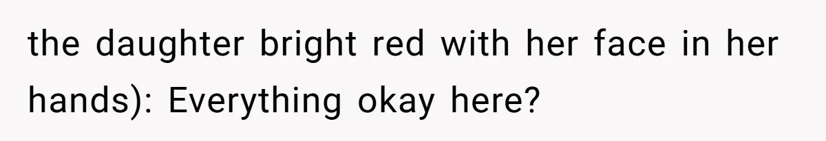 the daughter bright red with her face in her hands): Everything okay here?