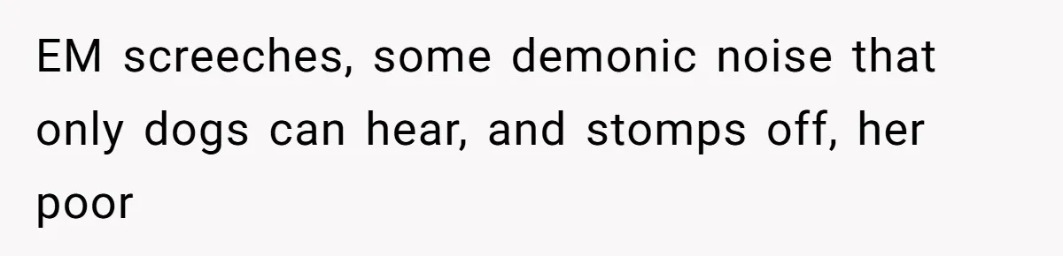 EM screeches, some demonic noise that only dogs can hear, and stomps off, her poor
