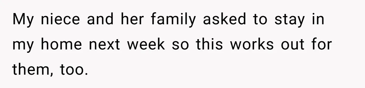 My niece and her family asked to stay in my home next week so this works out for them, too.