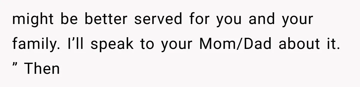 might be better served for you and your family. I’ll speak to your Mom/Dad about it. ” Then