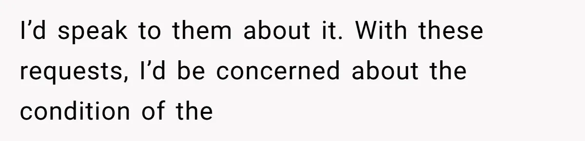 I’d speak to them about it. With these requests, I’d be concerned about the condition of the