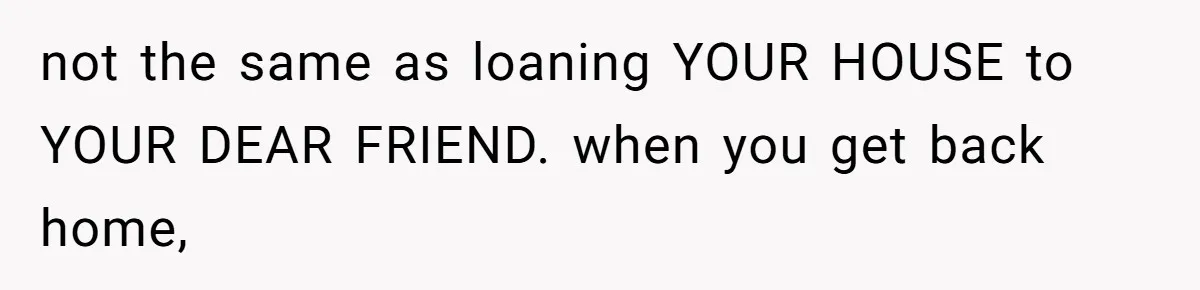 not the same as loaning YOUR HOUSE to YOUR DEAR FRIEND. when you get back home,