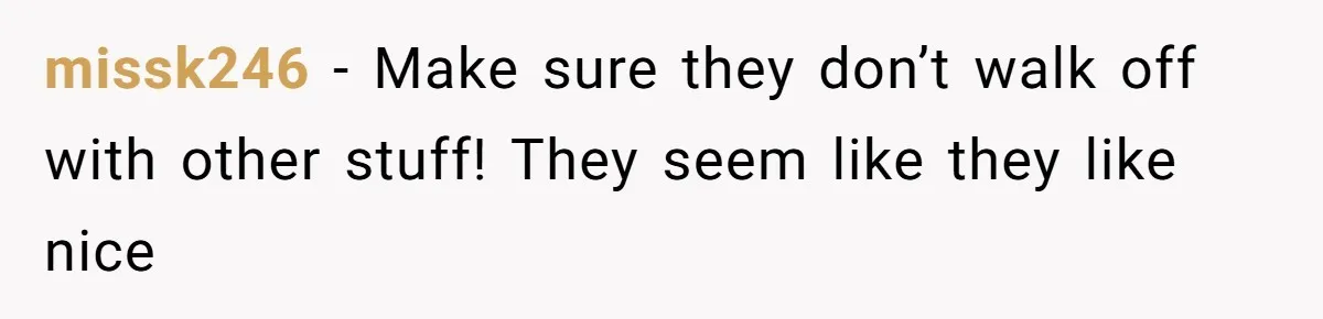 missk246 − Make sure they don’t walk off with other stuff! They seem like they like nice