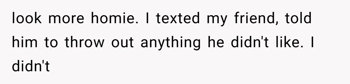 look more homie. I texted my friend, told him to throw out anything he didn't like. I didn't