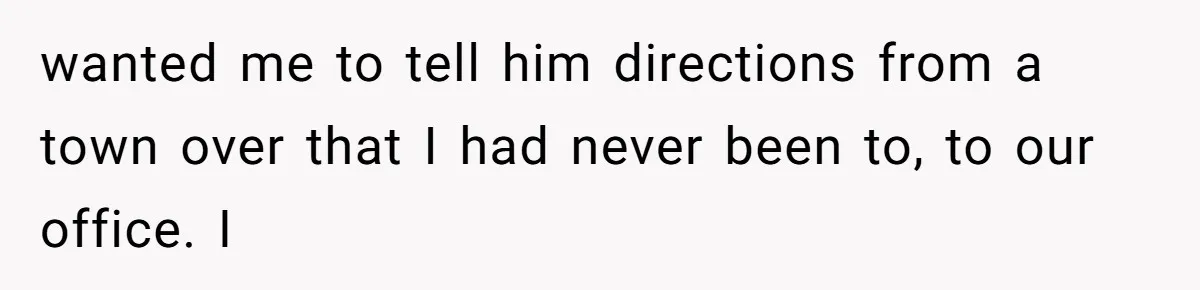 Man Insults Receptionist for Not Knowing Directions, Then Walks Into the Same Office Minutes Later wanted me to tell him directions from a town over that I had never been to, to our office. I