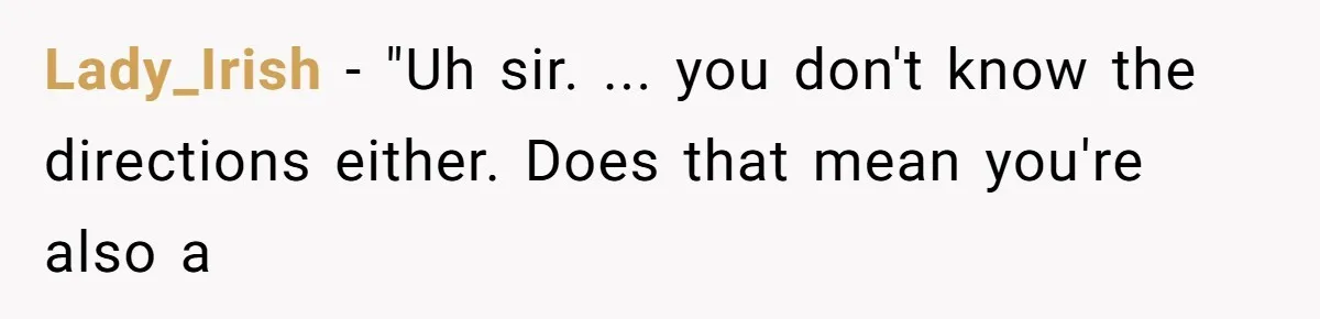Man Insults Receptionist for Not Knowing Directions, Then Walks Into the Same Office Minutes Later Lady_Irish − "Uh sir. ... you don't know the directions either. Does that mean you're also a