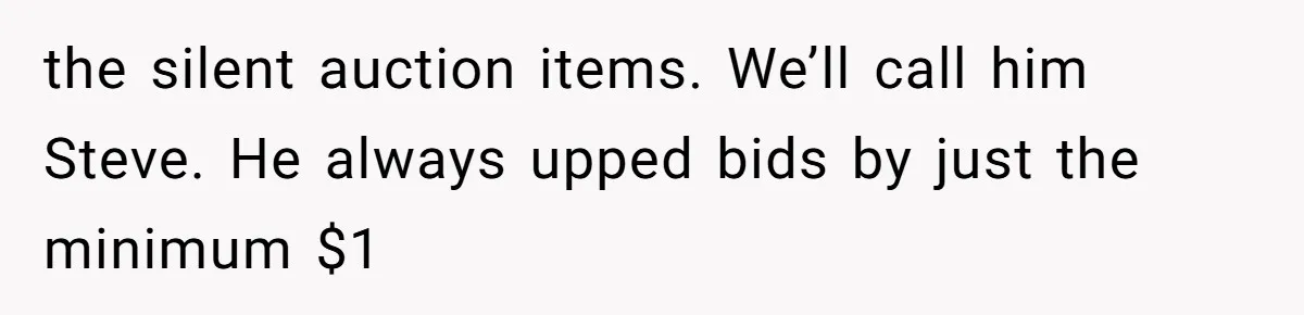 Auction Regular Uses Other People to Win Everything, Until One Bidder Outsmarts Him the silent auction items. We’ll call him Steve. He always upped bids by just the minimum $1