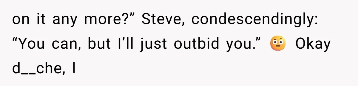 Auction Regular Uses Other People to Win Everything, Until One Bidder Outsmarts Him on it any more?” Steve, condescendingly: “You can, but I’ll just outbid you.” 🤨 Okay d__che, I