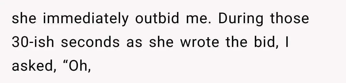 Auction Regular Uses Other People to Win Everything, Until One Bidder Outsmarts Him she immediately outbid me. During those 30-ish seconds as she wrote the bid, I asked, “Oh,