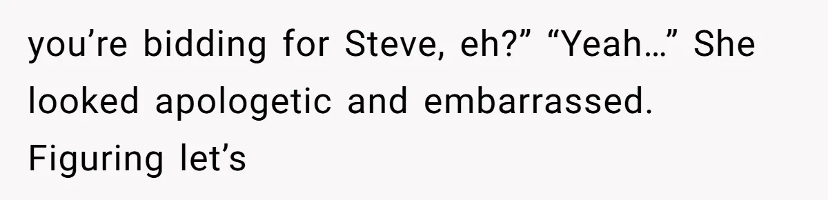 Auction Regular Uses Other People to Win Everything, Until One Bidder Outsmarts Him you’re bidding for Steve, eh?” “Yeah…” She looked apologetic and embarrassed. Figuring let’s